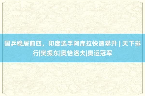 国乒稳居前四，印度选手阿库拉快速攀升 | 天下排行|樊振东|奥恰洛夫|奥运冠军