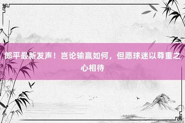 郎平最新发声！岂论输赢如何，但愿球迷以尊重之心相待